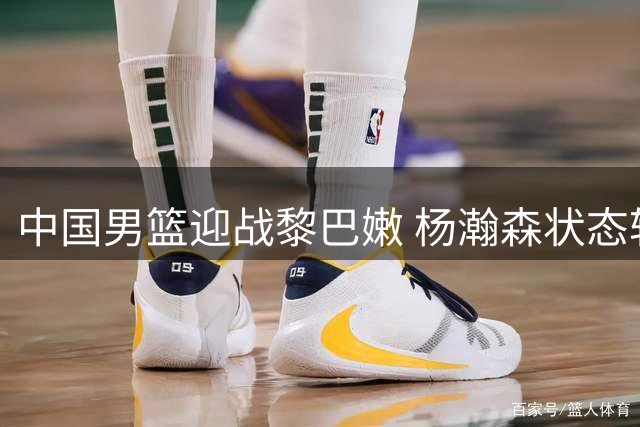 中国男篮迎战黎巴嫩 杨瀚森状态轻松 赵继伟训练手感火热