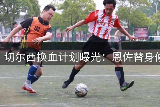 切尔西换血计划曝光：恩佐替身候选名单揭晓