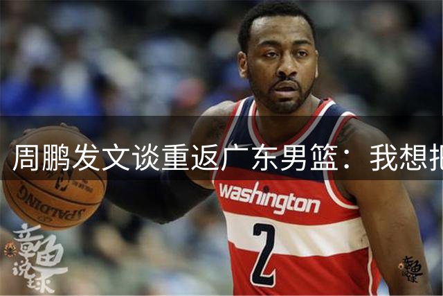 周鹏发文谈重返广东男篮：我想把剩余力量留给宏远