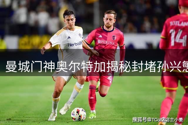 曼城门神奥尔特加揭秘封堵孙兴慜单刀的心理战术