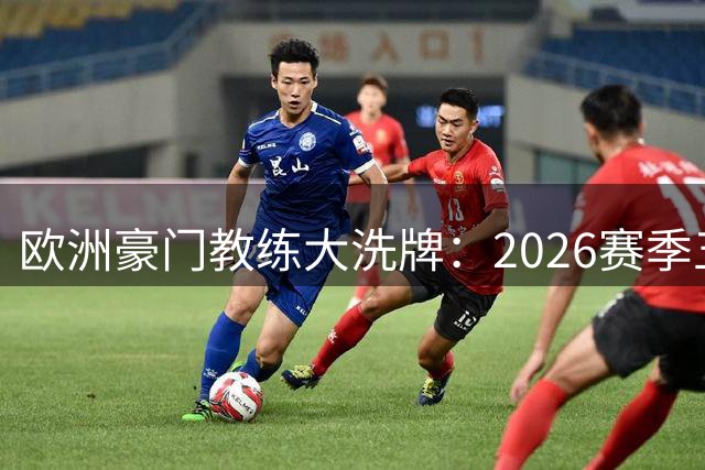 欧洲豪门教练大洗牌：2026赛季五大联赛换帅风云录