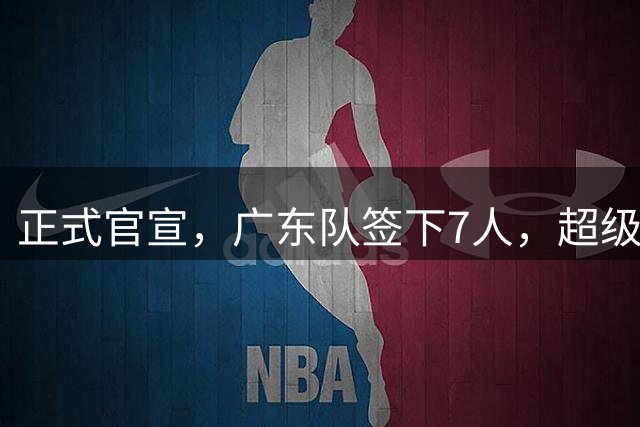 正式官宣，广东队签下7人，超级外援被爆加入，徐杰收重大喜讯