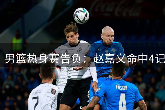 男篮热身赛告负：赵嘉义命中4记三分，焦泊乔贡献11+7