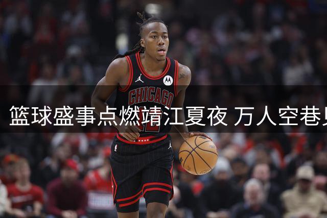 篮球盛事点燃靖江夏夜 万人空巷见证体育狂欢