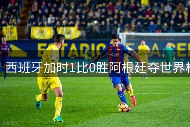 西班牙加时1比0胜阿根廷夺世界杯第二冠 梅西117分钟才有射门