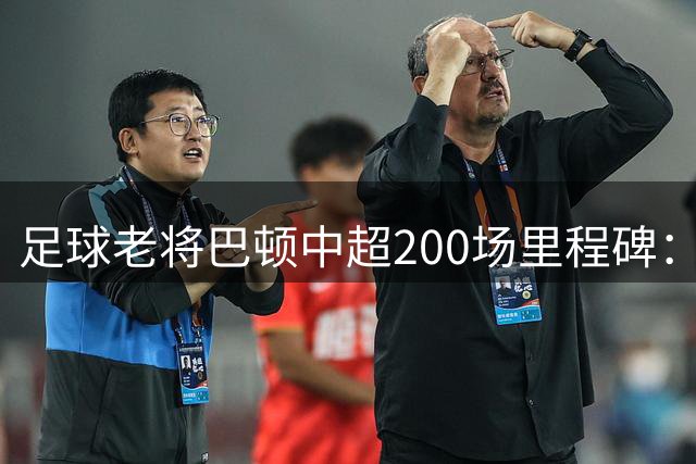 足球老将巴顿中超200场里程碑：坚守初心再启新征程